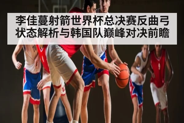 李佳蔓射箭世界杯总决赛反曲弓状态解析与韩国队巅峰对决前瞻
